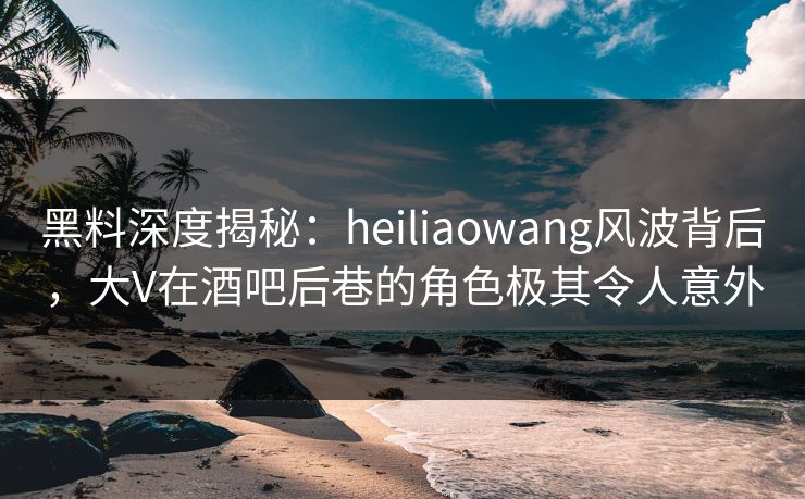 黑料深度揭秘：heiliaowang风波背后，大V在酒吧后巷的角色极其令人意外