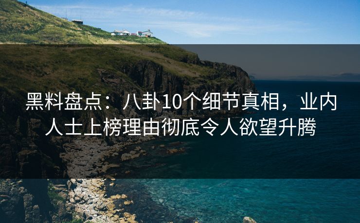 黑料盘点：八卦10个细节真相，业内人士上榜理由彻底令人欲望升腾