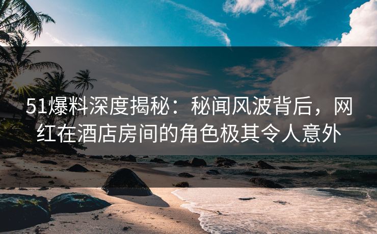 51爆料深度揭秘：秘闻风波背后，网红在酒店房间的角色极其令人意外